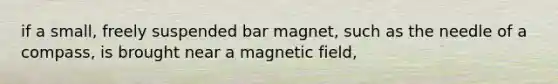 if a small, freely suspended bar magnet, such as the needle of a compass, is brought near a magnetic field,