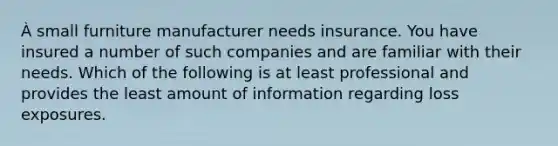 À small furniture manufacturer needs insurance. You have insured a number of such companies and are familiar with their needs. Which of the following is at least professional and provides the least amount of information regarding loss exposures.