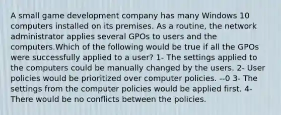 A small game development company has many Windows 10 computers installed on its premises. As a routine, the network administrator applies several GPOs to users and the computers.Which of the following would be true if all the GPOs were successfully applied to a user? 1- The settings applied to the computers could be manually changed by the users. 2- User policies would be prioritized over computer policies. --0 3- The settings from the computer policies would be applied first. 4- There would be no conflicts between the policies.