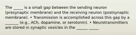 The _____ is a small gap between the sending neuron (presynaptic membrane) and the receiving neuron (postsynaptic membrane). • Transmission is accomplished across this gap by a _______ (e.g., ACh, dopamine, or serotonin). • Neurotransmitters are stored in synaptic vesicles in the ______ _____