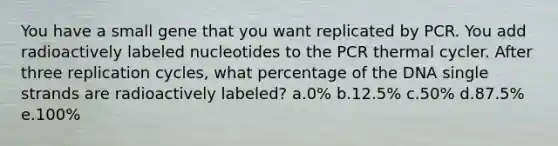 You have a small gene that you want replicated by PCR. You add radioactively labeled nucleotides to the PCR thermal cycler. After three replication cycles, what percentage of the DNA single strands are radioactively labeled? a.0% b.12.5% c.50% d.87.5% e.100%