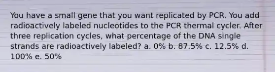 You have a small gene that you want replicated by PCR. You add radioactively labeled nucleotides to the PCR thermal cycler. After three replication cycles, what percentage of the DNA single strands are radioactively labeled? a. 0% b. 87.5% c. 12.5% d. 100% e. 50%