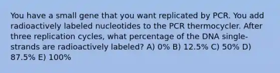 You have a small gene that you want replicated by PCR. You add radioactively labeled nucleotides to the PCR thermocycler. After three replication cycles, what percentage of the DNA single-strands are radioactively labeled? A) 0% B) 12.5% C) 50% D) 87.5% E) 100%