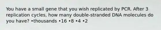 You have a small gene that you wish replicated by PCR. After 3 replication cycles, how many double-stranded DNA molecules do you have? •thousands •16 •8 •4 •2