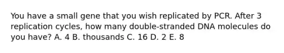 You have a small gene that you wish replicated by PCR. After 3 replication cycles, how many double-stranded DNA molecules do you have? A. 4 B. thousands C. 16 D. 2 E. 8