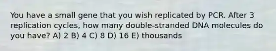 You have a small gene that you wish replicated by PCR. After 3 replication cycles, how many double-stranded DNA molecules do you have? A) 2 B) 4 C) 8 D) 16 E) thousands