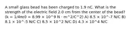 A small glass bead has been charged to 1.9 nC. What is the strength of the electric field 2.0 cm from the center of the bead? (k = 1/4πε0 = 8.99 × 10^9 N · m^2/C^2) A) 8.5 × 10^-7 N/C B) 8.1 × 10^-5 N/C C) 8.5 × 10^2 N/C D) 4.3 × 10^4 N/C