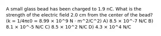 A small glass bead has been charged to 1.9 nC. What is the strength of the electric field 2.0 cm from the center of the bead? (k = 1/4πε0 = 8.99 × 10^9 N · m^2/C^2) A) 8.5 × 10^-7 N/C B) 8.1 × 10^-5 N/C C) 8.5 × 10^2 N/C D) 4.3 × 10^4 N/C