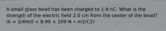 A small glass bead has been charged to 1.9 nC. What is the strength of the electric field 2.0 cm from the center of the bead? (k = 1/4πε0 = 8.99 × 109 N ∙ m2/C2)