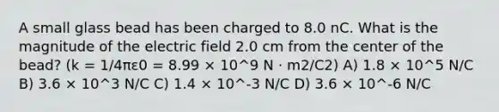 A small glass bead has been charged to 8.0 nC. What is the magnitude of the electric field 2.0 cm from the center of the bead? (k = 1/4πε0 = 8.99 × 10^9 N · m2/C2) A) 1.8 × 10^5 N/C B) 3.6 × 10^3 N/C C) 1.4 × 10^-3 N/C D) 3.6 × 10^-6 N/C