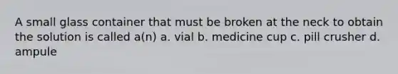 A small glass container that must be broken at the neck to obtain the solution is called a(n) a. vial b. medicine cup c. pill crusher d. ampule