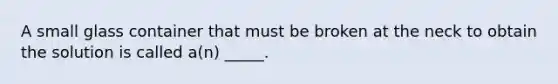 A small glass container that must be broken at the neck to obtain the solution is called a(n) _____.