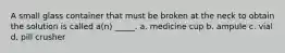 A small glass container that must be broken at the neck to obtain the solution is called a(n) _____. a. medicine cup b. ampule c. vial d. pill crusher