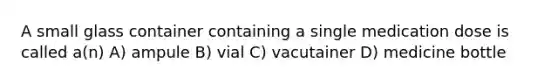 A small glass container containing a single medication dose is called a(n) A) ampule B) vial C) vacutainer D) medicine bottle