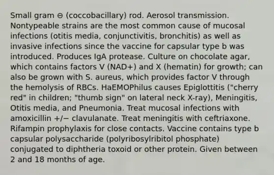 Small gram ⊖ (coccobacillary) rod. Aerosol transmission. Nontypeable strains are the most common cause of mucosal infections (otitis media, conjunctivitis, bronchitis) as well as invasive infections since the vaccine for capsular type b was introduced. Produces IgA protease. Culture on chocolate agar, which contains factors V (NAD+) and X (hematin) for growth; can also be grown with S. aureus, which provides factor V through the hemolysis of RBCs. HaEMOPhilus causes Epiglottitis ("cherry red" in children; "thumb sign" on lateral neck X-ray), Meningitis, Otitis media, and Pneumonia. Treat mucosal infections with amoxicillin +/− clavulanate. Treat meningitis with ceftriaxone. Rifampin prophylaxis for close contacts. Vaccine contains type b capsular polysaccharide (polyribosylribitol phosphate) conjugated to diphtheria toxoid or other protein. Given between 2 and 18 months of age.