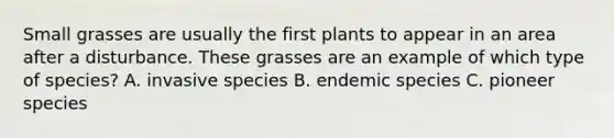 Small grasses are usually the first plants to appear in an area after a disturbance. These grasses are an example of which type of species? A. invasive species B. endemic species C. pioneer species