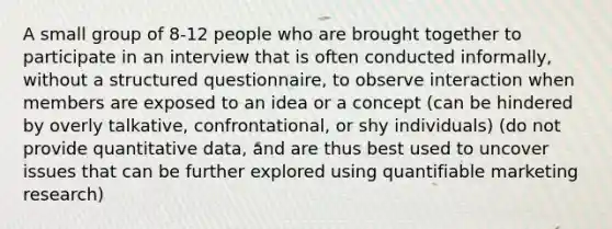 A small group of 8-12 people who are brought together to participate in an interview that is often conducted informally, without a structured questionnaire, to observe interaction when members are exposed to an idea or a concept (can be hindered by overly talkative, confrontational, or shy individuals) (do not provide quantitative data, and are thus best used to uncover issues that can be further explored using quantifiable marketing research)
