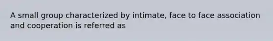 A small group characterized by intimate, face to face association and cooperation is referred as