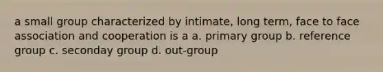 a small group characterized by intimate, long term, face to face association and cooperation is a a. primary group b. reference group c. seconday group d. out-group