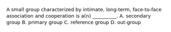 A small group characterized by intimate, long-term, face-to-face association and cooperation is a(n) __________. A. secondary group B. primary group C. reference group D. out-group