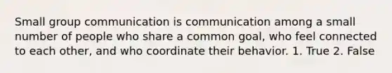 Small group communication is communication among a small number of people who share a common goal, who feel connected to each other, and who coordinate their behavior. 1. True 2. False