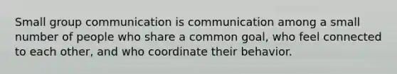 Small group communication is communication among a small number of people who share a common goal, who feel connected to each other, and who coordinate their behavior.