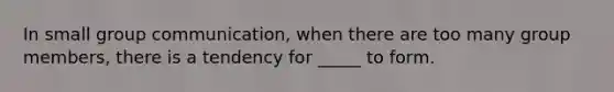 In small group communication, when there are too many group members, there is a tendency for _____ to form.