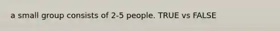 a small group consists of 2-5 people. TRUE vs FALSE