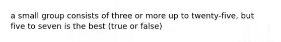 a small group consists of three or more up to twenty-five, but five to seven is the best (true or false)