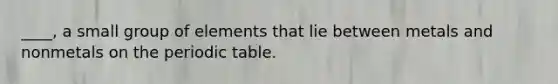 ____, a small group of elements that lie between metals and nonmetals on <a href='https://www.questionai.com/knowledge/kIrBULvFQz-the-periodic-table' class='anchor-knowledge'>the periodic table</a>.