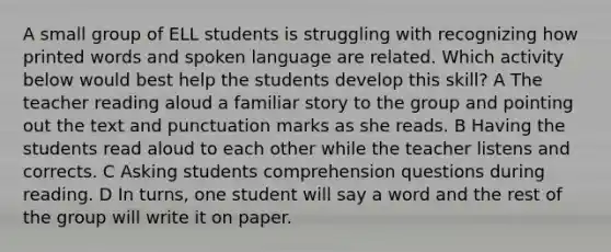 A small group of ELL students is struggling with recognizing how printed words and spoken language are related. Which activity below would best help the students develop this skill? A The teacher reading aloud a familiar story to the group and pointing out the text and punctuation marks as she reads. B Having the students read aloud to each other while the teacher listens and corrects. C Asking students comprehension questions during reading. D In turns, one student will say a word and the rest of the group will write it on paper.