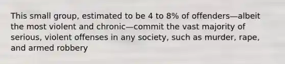 This small group, estimated to be 4 to 8% of offenders—albeit the most violent and chronic—commit the vast majority of serious, violent offenses in any society, such as murder, rape, and armed robbery