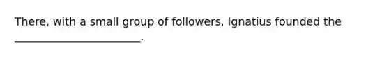 There, with a small group of followers, Ignatius founded the _______________________.