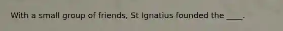 With a small group of friends, St Ignatius founded the ____.