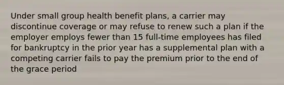 Under small group health benefit plans, a carrier may discontinue coverage or may refuse to renew such a plan if the employer employs fewer than 15 full-time employees has filed for bankruptcy in the prior year has a supplemental plan with a competing carrier fails to pay the premium prior to the end of the grace period