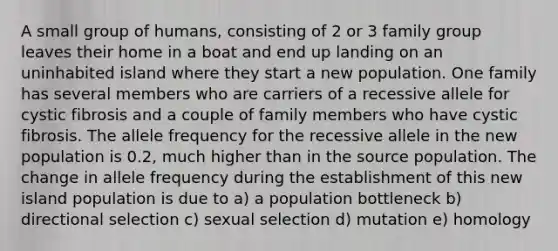 A small group of humans, consisting of 2 or 3 family group leaves their home in a boat and end up landing on an uninhabited island where they start a new population. One family has several members who are carriers of a recessive allele for cystic fibrosis and a couple of family members who have cystic fibrosis. The allele frequency for the recessive allele in the new population is 0.2, much higher than in the source population. The change in allele frequency during the establishment of this new island population is due to a) a population bottleneck b) directional selection c) sexual selection d) mutation e) homology