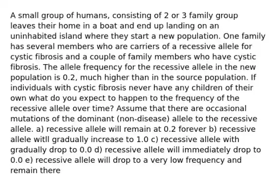 A small group of humans, consisting of 2 or 3 family group leaves their home in a boat and end up landing on an uninhabited island where they start a new population. One family has several members who are carriers of a recessive allele for cystic fibrosis and a couple of family members who have cystic fibrosis. The allele frequency for the recessive allele in the new population is 0.2, much higher than in the source population. If individuals with cystic fibrosis never have any children of their own what do you expect to happen to the frequency of the recessive allele over time? Assume that there are occasional mutations of the dominant (non-disease) allele to the recessive allele. a) recessive allele will remain at 0.2 forever b) recessive allele witll gradually increase to 1.0 c) recessive allele with gradually drop to 0.0 d) recessive allele will immediately drop to 0.0 e) recessive allele will drop to a very low frequency and remain there