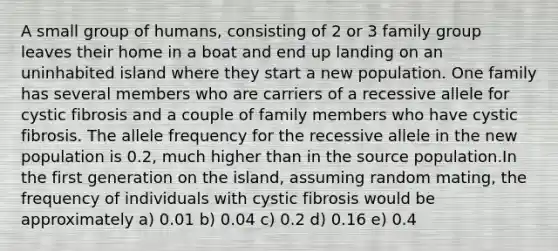 A small group of humans, consisting of 2 or 3 family group leaves their home in a boat and end up landing on an uninhabited island where they start a new population. One family has several members who are carriers of a recessive allele for cystic fibrosis and a couple of family members who have cystic fibrosis. The allele frequency for the recessive allele in the new population is 0.2, much higher than in the source population.In the first generation on the island, assuming random mating, the frequency of individuals with cystic fibrosis would be approximately a) 0.01 b) 0.04 c) 0.2 d) 0.16 e) 0.4