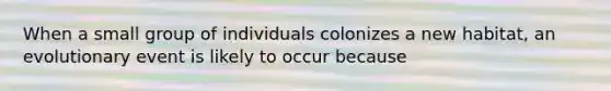 When a small group of individuals colonizes a new habitat, an evolutionary event is likely to occur because