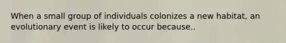 When a small group of individuals colonizes a new habitat, an evolutionary event is likely to occur because..