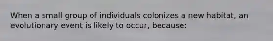 When a small group of individuals colonizes a new habitat, an evolutionary event is likely to occur, because: