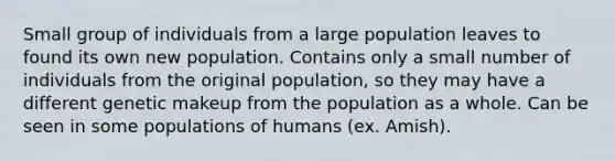 Small group of individuals from a large population leaves to found its own new population. Contains only a small number of individuals from the original population, so they may have a different genetic makeup from the population as a whole. Can be seen in some populations of humans (ex. Amish).