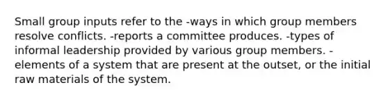 Small group inputs refer to the -ways in which group members resolve conflicts. -reports a committee produces. -types of informal leadership provided by various group members. -elements of a system that are present at the outset, or the initial raw materials of the system.