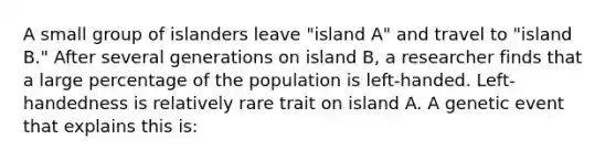 A small group of islanders leave "island A" and travel to "island B." After several generations on island B, a researcher finds that a large percentage of the population is left-handed. Left-handedness is relatively rare trait on island A. A genetic event that explains this is: