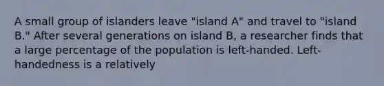 A small group of islanders leave "island A" and travel to "island B." After several generations on island B, a researcher finds that a large percentage of the population is left-handed. Left-handedness is a relatively