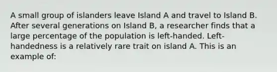 A small group of islanders leave Island A and travel to Island B. After several generations on Island B, a researcher finds that a large percentage of the population is left-handed. Left-handedness is a relatively rare trait on island A. This is an example of: