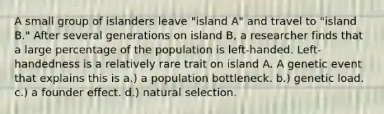 A small group of islanders leave "island A" and travel to "island B." After several generations on island B, a researcher finds that a large percentage of the population is left-handed. Left-handedness is a relatively rare trait on island A. A genetic event that explains this is a.) a population bottleneck. b.) genetic load. c.) a founder effect. d.) natural selection.