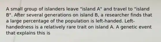 A small group of islanders leave "island A" and travel to "island B". After several generations on island B, a researcher finds that a large percentage of the population is left-handed. Left- handedness is a relatively rare trait on island A. A genetic event that explains this is