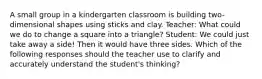 A small group in a kindergarten classroom is building two-dimensional shapes using sticks and clay. Teacher: What could we do to change a square into a triangle? Student: We could just take away a side! Then it would have three sides. Which of the following responses should the teacher use to clarify and accurately understand the student's thinking?