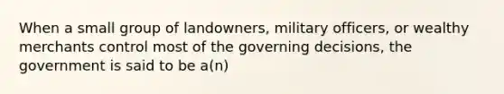 When a small group of landowners, military officers, or wealthy merchants control most of the governing decisions, the government is said to be a(n)